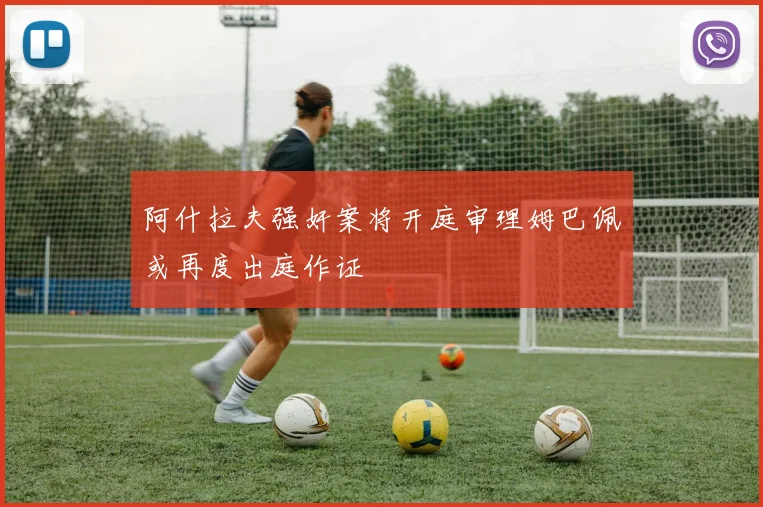 阿什拉夫强奸案将开庭审理姆巴佩或再度出庭作证