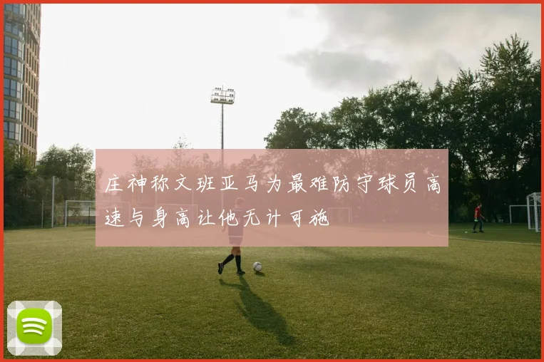 庄神称文班亚马为最难防守球员高速与身高让他无计可施